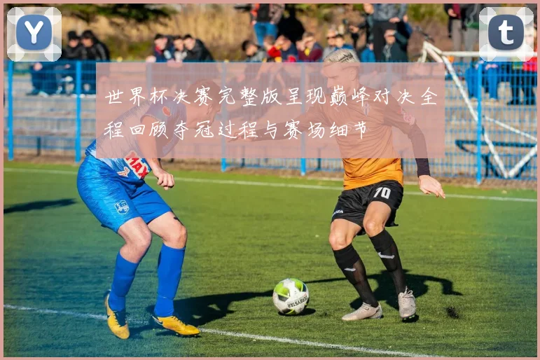 世界杯决赛完整版呈现巅峰对决全程回顾夺冠过程与赛场细节