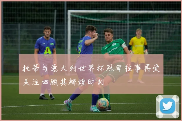 托蒂与意大利世界杯冠军往事再受关注回顾其辉煌时刻