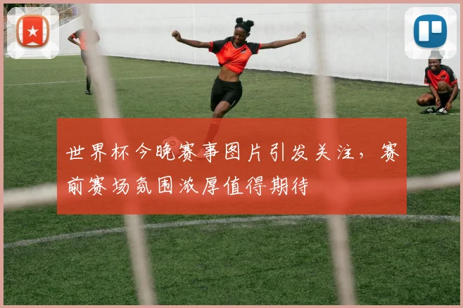 世界杯今晚赛事图片引发关注，赛前赛场氛围浓厚值得期待