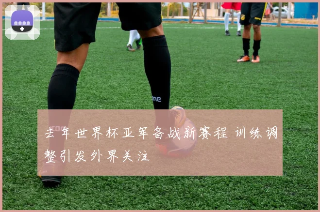 去年世界杯亚军备战新赛程 训练调整引发外界关注