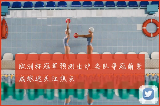 欧洲杯冠军预测出炉 各队争冠前景成球迷关注焦点